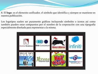 8. El logo: es el elemento unificador, el símbolo que identifica y siempre se mantiene en
nuestra publicación.

Los logotipos suelen ser puramente gráficos incluyendo símbolos o iconos así como
también pueden estar compuestos por el nombre de la corporación con una tipografía
especialmente diseñada para representar a la misma.
 