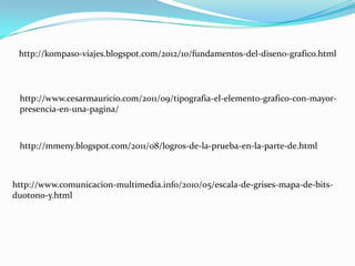 http://kompaso-viajes.blogspot.com/2012/10/fundamentos-del-diseno-grafico.html




 http://www.cesarmauricio.com/2011/09/tipografia-el-elemento-grafico-con-mayor-
 presencia-en-una-pagina/



 http://mmeny.blogspot.com/2011/08/logros-de-la-prueba-en-la-parte-de.html



http://www.comunicacion-multimedia.info/2010/05/escala-de-grises-mapa-de-bits-
duotono-y.html
 