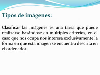 Tipos de imágenes:

Clasificar las imágenes es una tarea que puede
realizarse basándose en múltiples criterios, en el
caso que nos ocupa nos interesa exclusivamente la
forma en que esta imagen se encuentra descrita en
el ordenador.
 