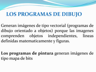 LOS PROGRAMAS DE DIBUJO

Generan imágenes de tipo vectorial (programas de
dibujo orientado a objetos) porque las imagenes
comprenden objetos independientes, lineas
definidas matematicamente y figuras.

Los programas de pintura generan imágenes de
tipo mapa de bits
 