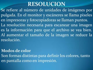 RESOLUCION
Se refiere al número de unidades de imágenes por
pulgada. En el monitor y escáneres se llama pixeles
en impresoras y fotocopiadoras se llaman puntos.
La resolución necesaria para escanear una imagen
es la información para que el archivo se vea bien.
Al aumentar el tamaño de la imagen se reduce la
resolución.

Modos de color
Son formas distintas para definir los colores, tanto
en pantalla como en impresión.
 