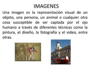 IMAGENES
Una imagen es la representación visual de un
objeto, una persona, un animal o cualquier otra
cosa susceptible de ser captada por el ojo
humano a través de diferentes técnicas como la
pintura, el diseño, la fotografía y el video, entre
otras.
 