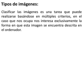 Clasificar las imágenes es una tarea que puede
realizarse basándose en múltiples criterios, en el
caso que nos ocupa nos interesa exclusivamente la
forma en que esta imagen se encuentra descrita en
el ordenador.
Tipos de imágenes:
 