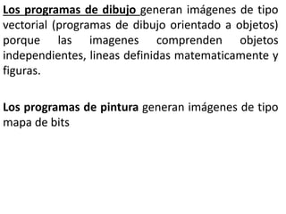 Los programas de dibujo generan imágenes de tipo
vectorial (programas de dibujo orientado a objetos)
porque las imagenes comprenden objetos
independientes, lineas definidas matematicamente y
figuras.
Los programas de pintura generan imágenes de tipo
mapa de bits
 