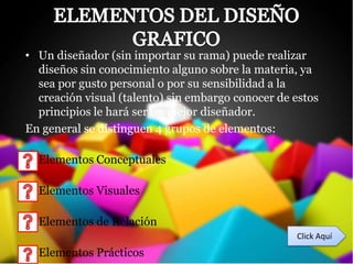 • Un diseñador (sin importar su rama) puede realizar
  diseños sin conocimiento alguno sobre la materia, ya
  sea por gusto personal o por su sensibilidad a la
  creación visual (talento) sin embargo conocer de estos
  principios le hará ser un mejor diseñador.
En general se distinguen 4 grupos de elementos:

• Elementos Conceptuales

• Elementos Visuales

• Elementos de Relación
                                                   Click Aquí
• Elementos Prácticos
 