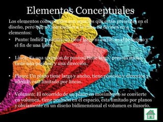 Elementos Conceptuales
Los elementos conceptuales son aquellos que están presentes en el
diseño, pero que no son visibles a la vista. Se dividen en 4
elementos:
• Punto: Indica posición, no tiene largo ni ancho, es el principio y
   el fin de una línea.

• Línea: Es una sucesión de puntos, tiene largo, pero no ancho,
  tiene una posición y una dirección.

• Plano: Un plano tiene largo y ancho, tiene posición y dirección y
  además esta limitado por líneas.

• Volumen: El recorrido de un plano en movimiento se convierte
  en volumen, tiene posición en el espacio, esta limitado por planos
  y obviamente en un diseño bidimensional el volumen es ilusorio.
 