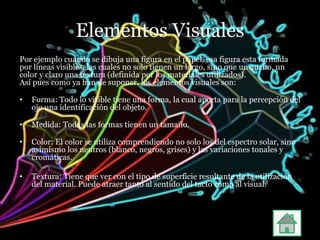 Elementos Visuales
Por ejemplo cuando se dibuja una figura en el papel, esa figura esta formada
por líneas visibles, las cuales no solo tienen un largo, sino que un ancho, un
color y claro una textura (definida por los materiales utilizados).
Así pues como ya han de suponer, los elementos visuales son:

•   Forma: Todo lo visible tiene una forma, la cual aporta para la percepción del
    ojo una identificación del objeto.

•   Medida: Todas las formas tienen un tamaño.

•   Color: El color se utiliza comprendiendo no solo los del espectro solar, sino
    asimismo los neutros (blanco, negros, grises) y las variaciones tonales y
    cromáticas.

•   Textura: Tiene que ver con el tipo de superficie resultante de la utilización
    del material. Puede atraer tanto al sentido del tacto como al visual.
 