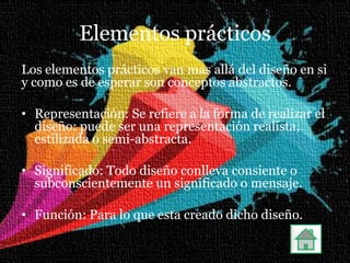 Elementos prácticos
Los elementos prácticos van mas allá del diseño en si
y como es de esperar son conceptos abstractos.

• Representación: Se refiere a la forma de realizar el
  diseño: puede ser una representación realista,
  estilizada o semi-abstracta.

• Significado: Todo diseño conlleva consiente o
  subconscientemente un significado o mensaje.

• Función: Para lo que esta creado dicho diseño.
 