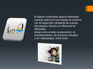 El diseño multimedia abarca diferentes
campos sobre los que trabaja en sintonía
con el desarrollo constante de nuevas
tecnologías. Ejerció su influencia en
diferentes
áreas como el arte, la educación, el
entretenimiento, los entornos virtuales
y los videojuegos, entre otras.

 
