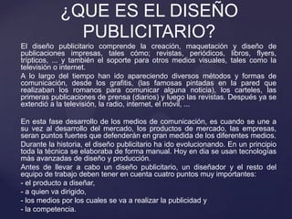 El diseño publicitario comprende la creación, maquetación y diseño de
publicaciones impresas, tales cómo; revistas, periódicos, libros, flyers,
trípticos, ... y también el soporte para otros medios visuales, tales como la
televisión o internet.
A lo largo del tiempo han ido apareciendo diversos métodos y formas de
comunicación, desde los grafitis, (las famosas pintadas en la pared que
realizaban los romanos para comunicar alguna noticia), los carteles, las
primeras publicaciones de prensa (diarios) y luego las revistas. Después ya se
extendió a la televisión, la radio, internet, el móvil, ...
En esta fase desarrollo de los medios de comunicación, es cuando se une a
su vez al desarrollo del mercado, los productos de mercado, las empresas,
seran puntos fuertes que defenderán en gran medida de los diferentes medios.
Durante la historia, el diseño publicitario ha ido evolucionando. En un principio
toda la técnica se elaboraba de forma manual. Hoy en dia se usan tecnologías
más avanzadas de diseño y producción.
Antes de llevar a cabo un diseño publicitario, un diseñador y el resto del
equipo de trabajo deben tener en cuenta cuatro puntos muy importantes:
- el producto a diseñar,
- a quien va dirigido,
- los medios por los cuales se va a realizar la publicidad y
- la competencia.
¿QUE ES EL DISEÑO
PUBLICITARIO?
 