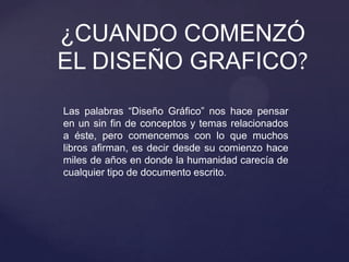 Las palabras “Diseño Gráfico” nos hace pensar
en un sin fin de conceptos y temas relacionados
a éste, pero comencemos con lo que muchos
libros afirman, es decir desde su comienzo hace
miles de años en donde la humanidad carecía de
cualquier tipo de documento escrito.
¿CUANDO COMENZÓ
EL DISEÑO GRAFICO?
 