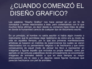 Las palabras “Diseño Gráfico” nos hace pensar en un sin fin de
conceptos y temas relacionados a éste, pero comencemos con lo que
muchos libros afirman, es decir desde su comienzo hace miles de años
en donde la humanidad carecía de cualquier tipo de documento escrito.
En un principio, el hombre no sabía escribir ni había algún invento o
instrumento que le permitiese dejar testimonio de cómo era su modo de
vida en aquellos tiempos, por lo que sus primeras manifestaciones
artísticas se basaron en instintos de supervivencia los cuales se vieron
relacionados con su pensamiento religioso o de hechicería y que como
consecuencia de aquel modo de pensar los llevo a representar en
imágenes y figuras aquello que evocaba su propia realidad, como por
ejemplo en las pinturas paleolíticas donde principalmente se encontrarían
imágenes de animales debido a que en esos tiempos su mayor
preocupación era la caza y en algunos casos figuras humanas que
parecían hechiceros con piel de animales.
¿CUANDO COMENZÓ EL
DISEÑO GRAFICO?
 