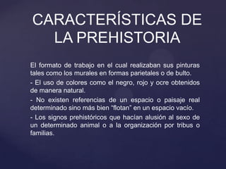 El formato de trabajo en el cual realizaban sus pinturas
tales como los murales en formas parietales o de bulto.
- El uso de colores como el negro, rojo y ocre obtenidos
de manera natural.
- No existen referencias de un espacio o paisaje real
determinado sino más bien “flotan” en un espacio vacío.
- Los signos prehistóricos que hacían alusión al sexo de
un determinado animal o a la organización por tribus o
familias.
CARACTERÍSTICAS DE
LA PREHISTORIA
 