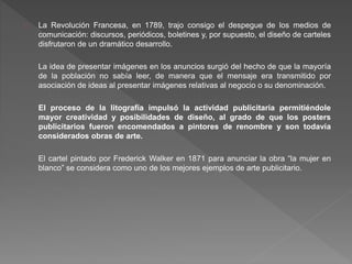 La Revolución Francesa, en 1789, trajo consigo el despegue de los medios de
comunicación: discursos, periódicos, boletines y, por supuesto, el diseño de carteles
disfrutaron de un dramático desarrollo.
La idea de presentar imágenes en los anuncios surgió del hecho de que la mayoría
de la población no sabía leer, de manera que el mensaje era transmitido por
asociación de ideas al presentar imágenes relativas al negocio o su denominación.
El proceso de la litografía impulsó la actividad publicitaria permitiéndole
mayor creatividad y posibilidades de diseño, al grado de que los posters
publicitarios fueron encomendados a pintores de renombre y son todavía
considerados obras de arte.
El cartel pintado por Frederick Walker en 1871 para anunciar la obra “la mujer en
blanco” se considera como uno de los mejores ejemplos de arte publicitario.
 