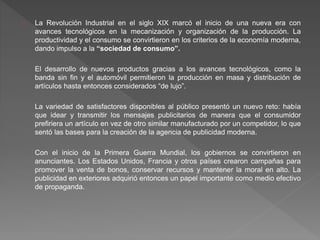 La Revolución Industrial en el siglo XIX marcó el inicio de una nueva era con
avances tecnológicos en la mecanización y organización de la producción. La
productividad y el consumo se convirtieron en los criterios de la economía moderna,
dando impulso a la “sociedad de consumo”.
El desarrollo de nuevos productos gracias a los avances tecnológicos, como la
banda sin fin y el automóvil permitieron la producción en masa y distribución de
artículos hasta entonces considerados “de lujo”.
La variedad de satisfactores disponibles al público presentó un nuevo reto: había
que idear y transmitir los mensajes publicitarios de manera que el consumidor
prefiriera un artículo en vez de otro similar manufacturado por un competidor, lo que
sentó las bases para la creación de la agencia de publicidad moderna.
Con el inicio de la Primera Guerra Mundial, los gobiernos se convirtieron en
anunciantes. Los Estados Unidos, Francia y otros países crearon campañas para
promover la venta de bonos, conservar recursos y mantener la moral en alto. La
publicidad en exteriores adquirió entonces un papel importante como medio efectivo
de propaganda.
 