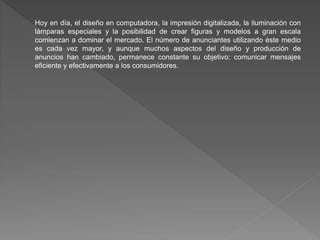 Hoy en día, el diseño en computadora, la impresión digitalizada, la iluminación con
lámparas especiales y la posibilidad de crear figuras y modelos a gran escala
comienzan a dominar el mercado. El número de anunciantes utilizando éste medio
es cada vez mayor, y aunque muchos aspectos del diseño y producción de
anuncios han cambiado, permanece constante su objetivo: comunicar mensajes
eficiente y efectivamente a los consumidores.
 