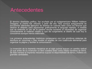 El término diseñador gráfico, fue acuñado por el norteamericano William Addison
Dwiggins; el mismo fue utilizado a partir del año 1922 aunque antiguamente se
encuentran diferentes ejemplos de diseños en culturas tales como los fenicios que
idearon el alfabeto para representar gráficamente el lenguaje hablado. A medida
que se extendía el uso de la palabra escrita aumentó la necesidad de organizar
correctamente el material creado lo que dio surgimiento al diseño tal cual hoy lo
conocemos aunque menos elaborado.
Los primeros antecedentes históricos comenzaron con Los primitivos sistemas de
escritura en columnas o filas revelan el empleo de una cuadrícula elemental para
organizar la página y facilitar la comunicación.
La invención de la imprenta mecánica en el siglo quince supuso un cambio radical
ya que antes de su invención un libro costaba tanto como media hectárea de tierra,
de esta manera la imprenta mecánica supuso la disponibilidad de libros y folletos en
grandes cantidades.
 