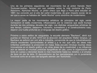 Uno de los primeros seguidores del movimiento fue el pintor francés Henri
Toulouse-Lautrec, famoso por sus carteles sobre la vida nocturna de París.
Asímismo, Alphonse Mucha, un pintor checo que llegó a París para estudiar en
1887, fue conocido por el arte del cartel modernista, de gran impacto social, tal es
así que a veces se hablaba del "estilo Mucha" como sinónimo de modernismo.
La mayor parte de los movimientos artísticos de principios del siglo veinte
rechazaron el estilo modernista, influenciados por la violencia que asoló Europa
durante las dos primeras décadas del siglo. Las distintas vanguardias artísticas de
ese tiempo, cubismo, dadaismo, futurismo, surrealismo y el constructivismo ruso,
dejaron una huella profunda en el lenguaje del diseño gráfico.
Próxima a estos estilos de vanguardia, la escuela alemana "Bauhaus", abrió sus
puertas en Weimar el año 1919 con la dirección del arquitecto Walter Gropius. La
Bauhaus se esforzó por unir arte e industria, convencida de que la industrialización
ofrecía excelentes oportunidades al artista y a la vez que sólo las ideas más
brillantes justificaban la producción en masa. Esta escuela introdujo muchas ideas
innovadoras en el diseño gráfico y en otras áreas de la creatividad, y su influencia
aún se detecta en muchas prácticas tipográficas en uso, como la organización del
texto en cuerpo y densidad desde lo más importante hasta los detalles o el empleo
de tipos sin pie de letra. El decorativismo se fue reemplazando por lo puramente
funcional como en el caso del tipógrafo alemán Jan Tschichold.
 