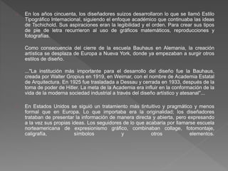 En los años cincuenta, los diseñadores suizos desarrollaron lo que se llamó Estilo
Tipográfico Internacional, siguiendo el enfoque académico que continuaba las ideas
de Tschichold. Sus aspiraciones eran la legibilidad y el orden. Para crear sus tipos
de pie de letra recurrieron al uso de gráficos matemáticos, reproducciones y
fotografías.
Como consecuencia del cierre de la escuela Bauhaus en Alemania, la creación
artística se desplaza de Europa a Nueva York, donde ya empezaban a surgir otros
estilos de diseño.
..."La institución más importante para el desarrollo del diseño fue la Bauhaus,
creada por Walter Gropius en 1919, en Weimar, con el nombre de Academia Estatal
de Arquitectura. En 1925 fue trasladada a Dessau y cerrada en 1933, después de la
toma de poder de Hitler. La meta de la Academia era influir en la conformación de la
vida de la moderna sociedad industrial a través del diseño artístico y atesanal"...
En Estados Unidos se siguió un tratamiento más tintuitivo y pragmático y menos
formal que en Europa. Lo que importaba era la originalidad; los diseñadores
trataban de presentar la información de manera directa y abierta, pero expresando
a la vez sus propias ideas. Los seguidores de lo que acabaría por llamarse escuela
norteamericana de expresionismo gráfico, combinaban collage, fotomontaje,
caligrafía, símbolos y otros elementos.
 