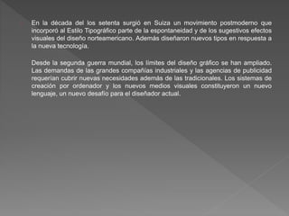 En la década del los setenta surgió en Suiza un movimiento postmoderno que
incorporó al Estilo Tipográfico parte de la espontaneidad y de los sugestivos efectos
visuales del diseño norteamericano. Además diseñaron nuevos tipos en respuesta a
la nueva tecnología.
Desde la segunda guerra mundial, los límites del diseño gráfico se han ampliado.
Las demandas de las grandes compañías industriales y las agencias de publicidad
requerían cubrir nuevas necesidades además de las tradicionales. Los sistemas de
creación por ordenador y los nuevos medios visuales constituyeron un nuevo
lenguaje, un nuevo desafío para el diseñador actual.
 