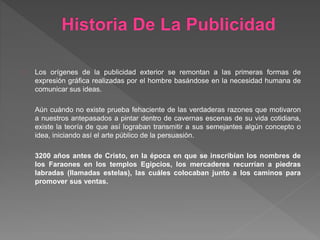 Historia De La Publicidad
Los orígenes de la publicidad exterior se remontan a las primeras formas de
expresión gráfica realizadas por el hombre basándose en la necesidad humana de
comunicar sus ideas.
Aún cuándo no existe prueba fehaciente de las verdaderas razones que motivaron
a nuestros antepasados a pintar dentro de cavernas escenas de su vida cotidiana,
existe la teoría de que así lograban transmitir a sus semejantes algún concepto o
idea, iniciando así el arte público de la persuasión.
3200 años antes de Cristo, en la época en que se inscribían los nombres de
los Faraones en los templos Egipcios, los mercaderes recurrían a piedras
labradas (llamadas estelas), las cuáles colocaban junto a los caminos para
promover sus ventas.
 