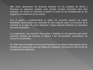 Más tarde, aparecieron los anuncios pintados. En las ciudades de Roma y
Pompeya se asignaron paredes para mostrar murales decorados para éste
propósito. En Grecia se mostraba al público el orden de las competencias en los
juegos en los exteriores de las arenas.
Con el papiro, y posteriormente el papel, los anuncios gozaron de mayor
flexibilidad, ahora podían ser colocados en casi cualquier parte. La invención de la
imprenta en el siglo 15 y de la litografía 3 siglos después facilitaron el nacimiento
del cartel publicitario.
Los pregoneros, que recorrían los pueblos y paraban en las esquinas para hacer
anuncios oficiales del monarca, la Iglesia o las hermandades, personifican los
inicios de la publicidad.
En 1539, bajo el reinado en Francia de Francisco I, los edictos reales dejaron de ser
emitidos por pregoneros para ser fijados en carteleras, marcando el inicio formal de
la publicidad en exteriores.
 