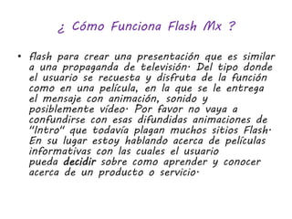¿ Cómo Funciona Flash Mx ? 
• flash para crear una presentación que es similar 
a una propaganda de televisión. Del tipo donde 
el usuario se recuesta y disfruta de la función 
como en una película, en la que se le entrega 
el mensaje con animación, sonido y 
posiblemente vídeo. Por favor no vaya a 
confundirse con esas difundidas animaciones de 
"Intro" que todavía plagan muchos sitios Flash. 
En su lugar estoy hablando acerca de películas 
informativas con las cuales el usuario 
pueda decidir sobre como aprender y conocer 
acerca de un producto o servicio. 
