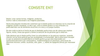 CONSISTE EN??
Diseño: crear nuevas formas, imágenes, productos.
Grafico: todo lo relacionado a las imágenes plasmadas.
Hecha esta pequeña introducción comentare que el diseño grafico se relaciona con la creación de
imágenes visuales novedosas, es decir que, como el diseño grafico va muy enfocado a la
publicidad hace uso de elementos atractivos a la vista y a la psique humana.
De este modo se deriva el hecho de que el diseñador grafico hace uso de colores que resaltan
figuras, textos, líneas que gusten y llamen la atención de las personas que lo observan.
Cabe destacar que el diseño grafico tiene sus antecedentes en las pinturas rupestres, teniendo
relación con las artes graficas que han acompañado a la humanidad, Vale la pena hacer hincapié
en que no solamente es publicidad en el diseño grafico ya que esta relacionado con:
animación(tradicional o por computadora), modelismo(figuras en plastilina), pintura(uso de
diferentes técnicas: carbón, acuarelas, oleo, gises...), diseño de tipografía (letras) por mencionar
algo.
 