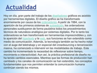 Actualidad
Hoy en día, gran parte del trabajo de los diseñadores gráficos es asistido
por herramientas digitales. El diseño gráfico se ha transformado
enormemente por causa de los ordenadores. A partir de 1984, con la
aparición de los primeros sistemas de autoedición, los ordenadores
personales sustituyeron de forma paulatina todos los procedimientos
técnicos de naturaleza analógica por sistemas digitales. Por lo tanto los
ordenadores se han transformado en herramientas imprescindibles y, con
la aparición del hipertexto y la web, sus funciones se han extendido como
medio de comunicación. Además, la tecnología también se ha hecho notar
con el auge del teletrabajo y en especial del crowdsourcing o tercerización
masiva, ha comenzado a intervenir en las modalidades de trabajo. Este
cambio ha incrementado la necesidad de reflexionar sobre tiempo,
movimiento e interactividad. Aun así, la práctica profesional de diseño no
ha tenido cambios esenciales. Mientras que las formas de producción han
cambiado y los canales de comunicación se han extendido, los conceptos
fundamentales que nos permiten entender la comunicación humana
continúan siendo los mismos.
 