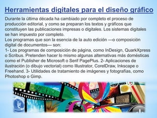 Herramientas digitales para el diseño gráfico
Durante la última década ha cambiado por completo el proceso de
producción editorial, y como se preparan los textos y gráficos que
constituyen las publicaciones impresas o digitales. Los sistemas digitales
se han impuesto por completo.
Los programas que son la esencia de la auto edición —o composición
digital de documentos— son:
1- Los programas de composición de página, como InDesign, QuarkXpress
o Scribus. Pretenden hacer lo mismo algunas alternativas más domésticas
como el Publisher de Microsoft o Serif PagePlus. 2- Aplicaciones de
ilustración (o dibujo vectorial) como Illustrator, CorelDraw, Inkscape o
Freehand. 3- Utilidades de tratamiento de imágenes y fotografías, como
Photoshop o Gimp.
 