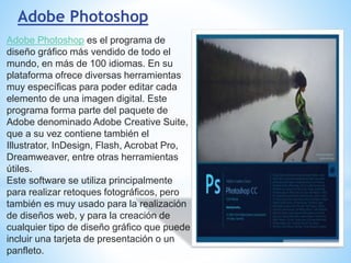 Adobe Photoshop
Adobe Photoshop es el programa de
diseño gráfico más vendido de todo el
mundo, en más de 100 idiomas. En su
plataforma ofrece diversas herramientas
muy específicas para poder editar cada
elemento de una imagen digital. Este
programa forma parte del paquete de
Adobe denominado Adobe Creative Suite,
que a su vez contiene también el
Illustrator, InDesign, Flash, Acrobat Pro,
Dreamweaver, entre otras herramientas
útiles.
Este software se utiliza principalmente
para realizar retoques fotográficos, pero
también es muy usado para la realización
de diseños web, y para la creación de
cualquier tipo de diseño gráfico que puede
incluir una tarjeta de presentación o un
panfleto.
 