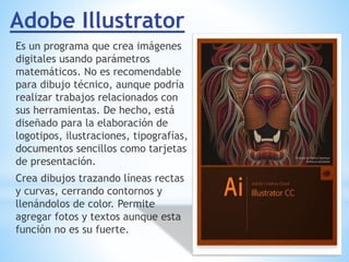 Adobe Illustrator
Es un programa que crea imágenes
digitales usando parámetros
matemáticos. No es recomendable
para dibujo técnico, aunque podría
realizar trabajos relacionados con
sus herramientas. De hecho, está
diseñado para la elaboración de
logotipos, ilustraciones, tipografías,
documentos sencillos como tarjetas
de presentación.
Crea dibujos trazando líneas rectas
y curvas, cerrando contornos y
llenándolos de color. Permite
agregar fotos y textos aunque esta
función no es su fuerte.
 