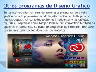 Otros programas de Diseño Gráfico
En los últimos años han surgido numerosos programas de diseño
gráfico dada la popularización de la informática con la llegada de
nuevos dispositivos como los teléfonos inteligentes y las tabletas
digitales. Programas como Gimp o Pixlr se han convertido también en
opciones interesantes. Se trata de programas de software libre cuyo
uso se ha extendido debido a que son gratuitos.
 