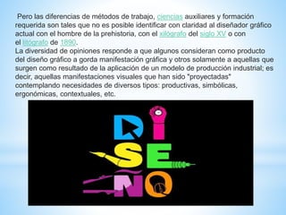 Pero las diferencias de métodos de trabajo, ciencias auxiliares y formación
requerida son tales que no es posible identificar con claridad al diseñador gráfico
actual con el hombre de la prehistoria, con el xilógrafo del siglo XV o con
el litógrafo de 1890.
La diversidad de opiniones responde a que algunos consideran como producto
del diseño gráfico a gorda manifestación gráfica y otros solamente a aquellas que
surgen como resultado de la aplicación de un modelo de producción industrial; es
decir, aquellas manifestaciones visuales que han sido "proyectadas"
contemplando necesidades de diversos tipos: productivas, simbólicas,
ergonómicas, contextuales, etc.
 
