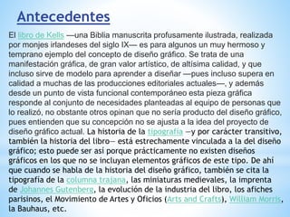 Antecedentes
El libro de Kells —una Biblia manuscrita profusamente ilustrada, realizada
por monjes irlandeses del siglo IX— es para algunos un muy hermoso y
temprano ejemplo del concepto de diseño gráfico. Se trata de una
manifestación gráfica, de gran valor artístico, de altísima calidad, y que
incluso sirve de modelo para aprender a diseñar —pues incluso supera en
calidad a muchas de las producciones editoriales actuales—, y además
desde un punto de vista funcional contemporáneo esta pieza gráfica
responde al conjunto de necesidades planteadas al equipo de personas que
lo realizó, no obstante otros opinan que no sería producto del diseño gráfico,
pues entienden que su concepción no se ajusta a la idea del proyecto de
diseño gráfico actual. La historia de la tipografía —y por carácter transitivo,
también la historia del libro— está estrechamente vinculada a la del diseño
gráfico; esto puede ser así porque prácticamente no existen diseños
gráficos en los que no se incluyan elementos gráficos de este tipo. De ahí
que cuando se habla de la historia del diseño gráfico, también se cita la
tipografía de la columna trajana, las miniaturas medievales, la imprenta
de Johannes Gutenberg, la evolución de la industria del libro, los afiches
parisinos, el Movimiento de Artes y Oficios (Arts and Crafts), William Morris,
la Bauhaus, etc.
 