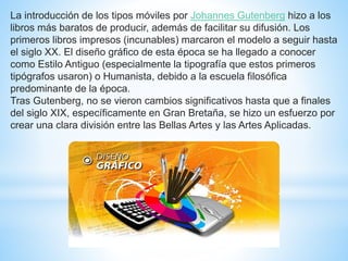 La introducción de los tipos móviles por Johannes Gutenberg hizo a los
libros más baratos de producir, además de facilitar su difusión. Los
primeros libros impresos (incunables) marcaron el modelo a seguir hasta
el siglo XX. El diseño gráfico de esta época se ha llegado a conocer
como Estilo Antiguo (especialmente la tipografía que estos primeros
tipógrafos usaron) o Humanista, debido a la escuela filosófica
predominante de la época.
Tras Gutenberg, no se vieron cambios significativos hasta que a finales
del siglo XIX, específicamente en Gran Bretaña, se hizo un esfuerzo por
crear una clara división entre las Bellas Artes y las Artes Aplicadas.
 