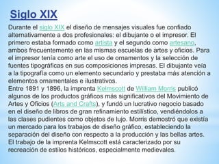 Siglo XIX
Durante el siglo XIX el diseño de mensajes visuales fue confiado
alternativamente a dos profesionales: el dibujante o el impresor. El
primero estaba formado como artista y el segundo como artesano,
ambos frecuentemente en las mismas escuelas de artes y oficios. Para
el impresor tenía como arte el uso de ornamentos y la selección de
fuentes tipográficas en sus composiciones impresas. El dibujante veía
a la tipografía como un elemento secundario y prestaba más atención a
elementos ornamentales e ilustrativos.
Entre 1891 y 1896, la imprenta Kelmscott de William Morris publicó
algunos de los productos gráficos más significativos del Movimiento de
Artes y Oficios (Arts and Crafts), y fundó un lucrativo negocio basado
en el diseño de libros de gran refinamiento estilístico, vendiéndolos a
las clases pudientes como objetos de lujo. Morris demostró que existía
un mercado para los trabajos de diseño gráfico, estableciendo la
separación del diseño con respecto a la producción y las bellas artes.
El trabajo de la imprenta Kelmscott está caracterizado por su
recreación de estilos históricos, especialmente medievales.
 