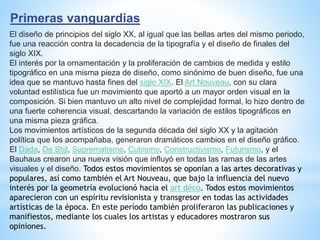 Primeras vanguardias
El diseño de principios del siglo XX, al igual que las bellas artes del mismo periodo,
fue una reacción contra la decadencia de la tipografía y el diseño de finales del
siglo XIX.
El interés por la ornamentación y la proliferación de cambios de medida y estilo
tipográfico en una misma pieza de diseño, como sinónimo de buen diseño, fue una
idea que se mantuvo hasta fines del siglo XIX. El Art Nouveau, con su clara
voluntad estilística fue un movimiento que aportó a un mayor orden visual en la
composición. Si bien mantuvo un alto nivel de complejidad formal, lo hizo dentro de
una fuerte coherencia visual, descartando la variación de estilos tipográficos en
una misma pieza gráfica.
Los movimientos artísticos de la segunda década del siglo XX y la agitación
política que los acompañaba, generaron dramáticos cambios en el diseño gráfico.
El Dada, De Stijl, Suprematismo, Cubismo, Constructivismo, Futurismo, y el
Bauhaus crearon una nueva visión que influyó en todas las ramas de las artes
visuales y el diseño. Todos estos movimientos se oponían a las artes decorativas y
populares, así como también el Art Nouveau, que bajo la influencia del nuevo
interés por la geometría evolucionó hacia el art déco. Todos estos movimientos
aparecieron con un espíritu revisionista y transgresor en todas las actividades
artísticas de la época. En este período también proliferaron las publicaciones y
manifiestos, mediante los cuales los artistas y educadores mostraron sus
opiniones.
 