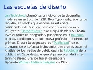 Las escuelas de diseño
Jan Tschichold plasmó los principios de la tipografía
moderna en su libro de 1928, New Typography. Más tarde
repudió la filosofía que expone en esta obra,
calificándola de fascista, pero continuó siendo muy
influyente. Herbert Bayer, que dirigió desde 1925 hasta
1928 el taller de tipografía y publicidad en la Bauhaus,
creó las condiciones de una nueva profesión: el diseñador
gráfico. Él puso la asignatura de “Publicidad” en el
programa de enseñanza incluyendo, entre otras cosas, el
Análisis de los medios de publicidad y la Psicología de la
publicidad. Cabe destacar que el primero en definir el
término Diseño Gráfico fue el diseñador y
tipógrafo William Addison Dwiggins en 1922.
 