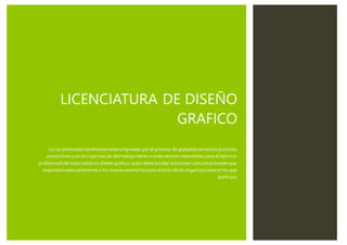 LICENCIATURA DE DISEÑO
GRAFICO
La Las profundas transformaciones originadas por el proceso de globalización en los procesos
productivos y en la organización del trabajotienen consecuencias importantes para el ejercicio
profesional del especialista en diseño gráfico, quien debe brindar soluciones comunicacionales que
respondan adecuadamente a los nuevos escenarios para el éxito de las organizaciones en las que
participa.
 