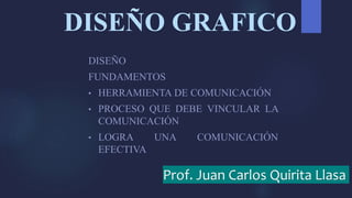 DISEÑO GRAFICO
DISEÑO
FUNDAMENTOS
• HERRAMIENTA DE COMUNICACIÓN
• PROCESO QUE DEBE VINCULAR LA
COMUNICACIÓN
• LOGRA UNA COMUNICACIÓN
EFECTIVA
Prof. Juan Carlos Quirita Llasa
 
