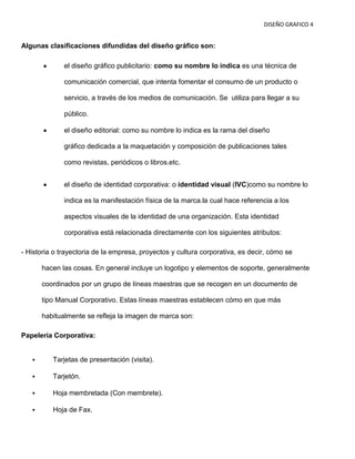 DISEÑO GRAFICO 4


Algunas clasificaciones difundidas del diseño gráfico son:

              el diseño gráfico publicitario: como su nombre lo indica es una técnica de

              comunicación comercial, que intenta fomentar el consumo de un producto o

              servicio, a través de los medios de comunicación. Se utiliza para llegar a su

              público.

              el diseño editorial: como su nombre lo indica es la rama del diseño

              gráfico dedicada a la maquetación y composición de publicaciones tales

              como revistas, periódicos o libros.etc.


              el diseño de identidad corporativa: o identidad visual (IVC)como su nombre lo

              indica es la manifestación física de la marca.la cual hace referencia a los

              aspectos visuales de la identidad de una organización. Esta identidad

              corporativa está relacionada directamente con los siguientes atributos:

- Historia o trayectoria de la empresa, proyectos y cultura corporativa, es decir, cómo se

       hacen las cosas. En general incluye un logotipo y elementos de soporte, generalmente

       coordinados por un grupo de líneas maestras que se recogen en un documento de

       tipo Manual Corporativo. Estas líneas maestras establecen cómo en que más

       habitualmente se refleja la imagen de marca son:

Papelería Corporativa:


         Tarjetas de presentación (visita).

         Tarjetón.

         Hoja membretada (Con membrete).

         Hoja de Fax.
 