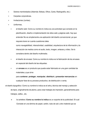 DISEÑO GRAFICO 5


          Sobres membretados (Además: Bolsas, Oficio, Carta, Radiografía, etc.)

          Carpetas corporativas.

          Invitaciones (Juntas).

          Uniformes.

             el diseño web: Como su nombre lo indica es una actividad que consiste en la

              planificación, diseño e implementación de sitios web y páginas web. hay que

              entender No es simplemente una aplicación del diseño convencional, ya que

              requiere tener en cuenta cuestiones tales

              como navegabilidad, interactividad, usabilidad, arquitectura de la información y la

              interacción de medios como el audio, texto, imagen, enlaces y vídeo. Se lo

              considera dentro del diseño multimedia.


             el diseño de envase: Como su nombre lo indica es la fabricación de los envases

              en especial del diseño de las etiquetas:

             un envase es un producto que puede estar fabricado en una gran cantidad de

              materiales y que sirve

              para contener, proteger, manipular, distribuir y presentar mercancías en

              cualquier fase de su proceso productivo, de distribución o venta.

el diseño tipográfico: Como su nombre lo indica es el arte y técnica del manejo y selección

       de tipos, originalmente de plomo, para crear trabajos de impresión, generalmente para

       trabajos, sellos , etc.


               la cartelera: Como su nombre lo indica es un soporte de la publicidad. El cual

               Consiste en una lámina de papel, cartón, tubo de sal u otro material que se
 