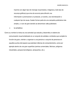 DISEÑO GRAFICO 6


             imprime con algún tipo de mensaje visual (textos, imágenes y todo tipo de

             recursos gráficos) que sirve de anuncio para difundir una

             información o promocionar un producto, un evento, una reivindicación o

             cualquier tipo de causa. Suelen formar parte de una campaña publicitaria más

             amplia y si son de gran tamaño se denominan valla publicitaria

             la señalética:


Como su nombre lo indica es una actividad que estudia y desarrolla un sistema de

      comunicación visual sintetizado en un conjunto de señales o símbolos que cumplen la

      función de guiar, orientar u organizar a una persona o conjunto de personas en

      aquellos puntos del espacio que planteen dilemas de comportamiento, como por

      ejemplo dentro de una gran superficie (centros comerciales, fábricas, polígonos

      industriales, parques tecnológicos, aeropuertos, etc.).
 