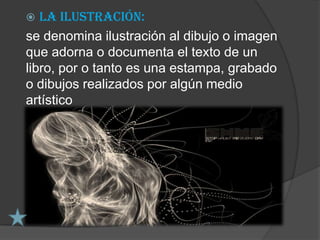   La ilustración:
se denomina ilustración al dibujo o imagen
que adorna o documenta el texto de un
libro, por o tanto es una estampa, grabado
o dibujos realizados por algún medio
artístico
 