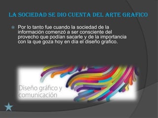 la sociedad se dio cuenta del arte grafico
   Por lo tanto fue cuando la sociedad de la
    información comenzó a ser consciente del
    provecho que podían sacarle y de la importancia
    con la que goza hoy en día el diseño grafico.
 