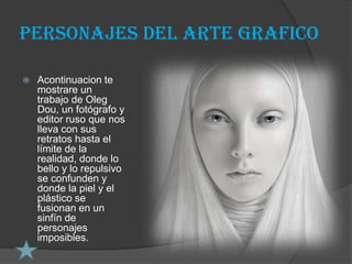 Personajes del arte grafico

   Acontinuacion te
    mostrare un
    trabajo de Oleg
    Dou, un fotógrafo y
    editor ruso que nos
    lleva con sus
    retratos hasta el
    límite de la
    realidad, donde lo
    bello y lo repulsivo
    se confunden y
    donde la piel y el
    plástico se
    fusionan en un
    sinfín de
    personajes
    imposibles.
 