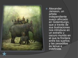    Alexander
    Jansson, un
    artista
    independiente
    sueco afincado
    en Gotemburgo,
    que a través de
    sus ilustraciones
    nos introduce en
    un extraño y
    oscuro mundo en
    el que la frontera
    entre los sueños
    y las pesadillas
    es tenue e
    indefinida.
 