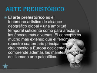Arte prehistórico
   El arte prehistórico es el
    fenómeno artístico de alcance
    geográfico global y una amplitud
    temporal suficiente como para afectar a
    las épocas más diversas. El concepto es
    mucho más extenso que el fenómeno
    rupestre cuaternario principalmente
    circunscrito a Europa occidental, y
    comprende además las manifestaciones
    del llamado arte paleolítico.
 