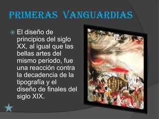 PRIMERAS VANGUARDIAS
   El diseño de
    principios del siglo
    XX, al igual que las
    bellas artes del
    mismo periodo, fue
    una reacción contra
    la decadencia de la
    tipografía y el
    diseño de finales del
    siglo XIX.
 